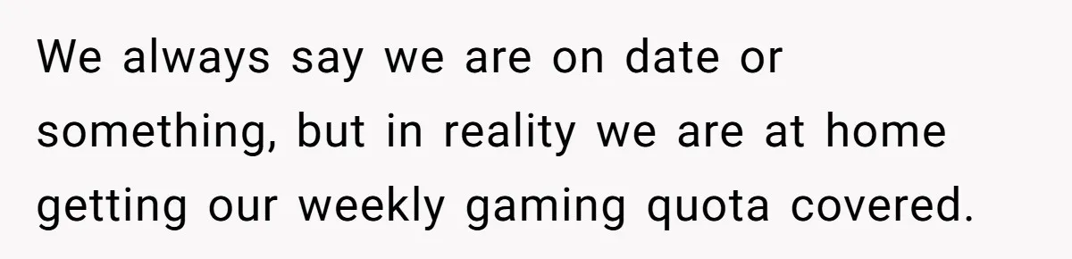We always say we are on date or something, but in reality we are at home getting our weekly gaming quota covered.