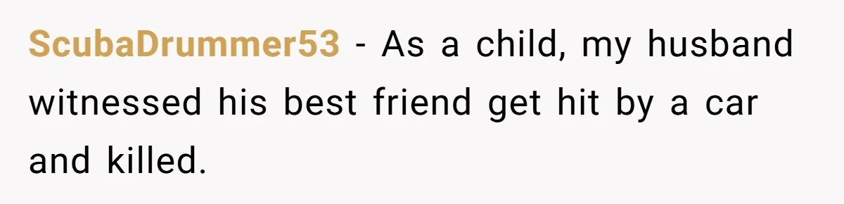 ScubaDrummer53 − As a child, my husband witnessed his best friend get hit by a car and killed.