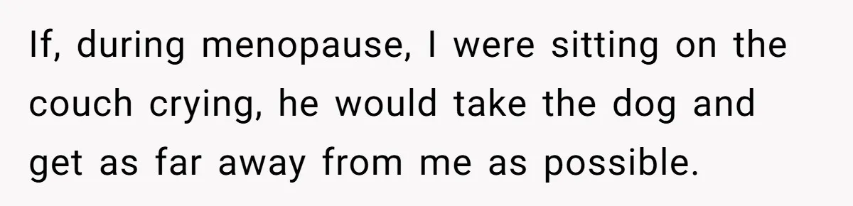 If, during menopause, I were sitting on the couch crying, he would take the dog and get as far away from me as possible.