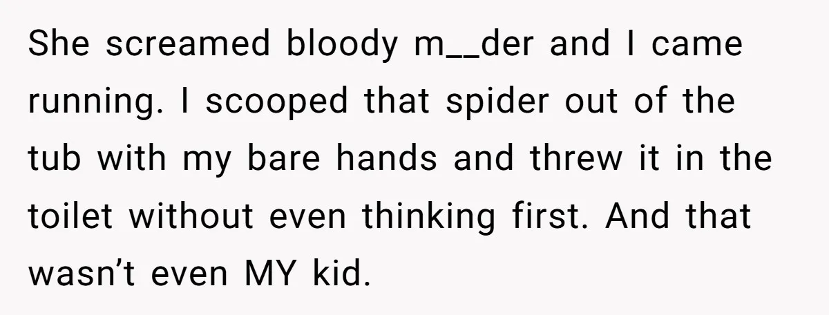 She screamed bloody m__der and I came running. I scooped that spider out of the tub with my bare hands and threw it in the toilet without even thinking first....