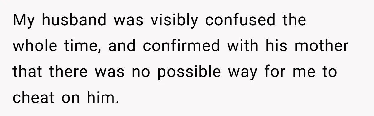 My husband was visibly confused the whole time, and confirmed with his mother that there was no possible way for me to cheat on him.