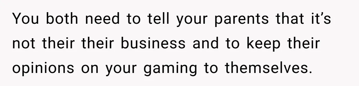 You both need to tell your parents that it’s not their their business and to keep their opinions on your gaming to themselves.