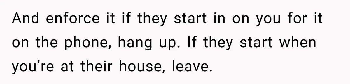 And enforce it if they start in on you for it on the phone, hang up. If they start when you’re at their house, leave.