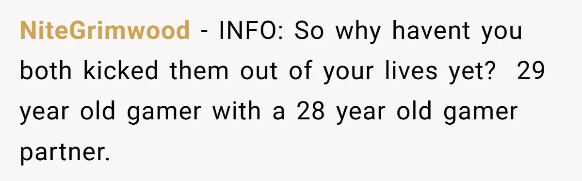 NiteGrimwood − INFO: So why havent you both kicked them out of your lives yet? ​ 29 year old gamer with a 28 year old gamer partner.