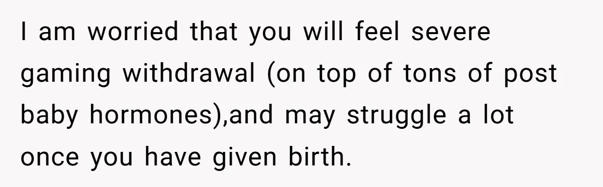 I am worried that you will feel severe gaming withdrawal (on top of tons of post baby hormones),and may struggle a lot once you have given birth.