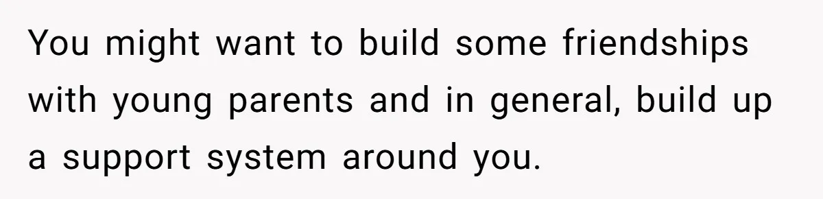 You might want to build some friendships with young parents and in general, build up a support system around you.