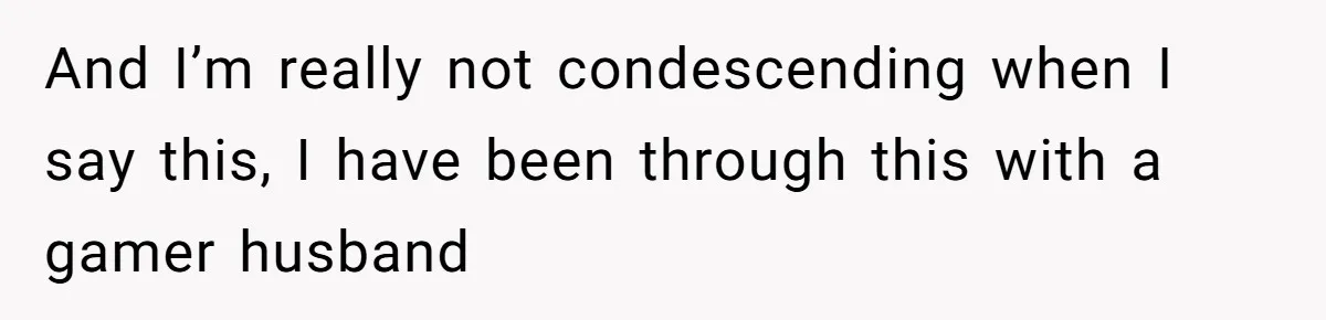 And I’m really not condescending when I say this, I have been through this with a gamer husband