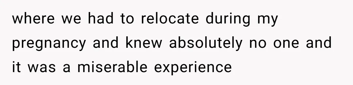 where we had to relocate during my pregnancy and knew absolutely no one and it was a miserable experience