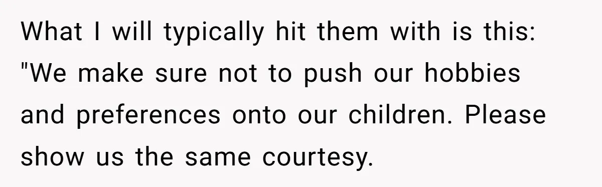 What I will typically hit them with is this: "We make sure not to push our hobbies and preferences onto our children. Please show us the same courtesy.