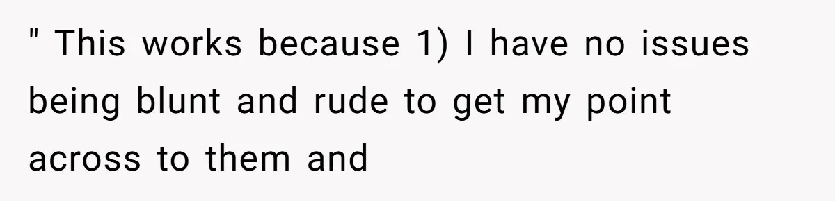 " This works because 1) I have no issues being blunt and rude to get my point across to them and