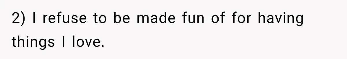 2) I refuse to be made fun of for having things I love.