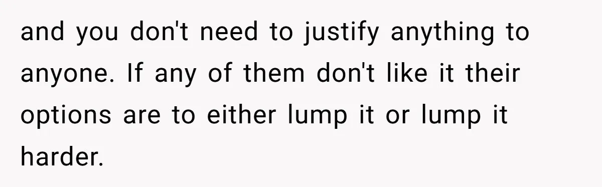 and you don't need to justify anything to anyone. If any of them don't like it their options are to either lump it or lump it harder.