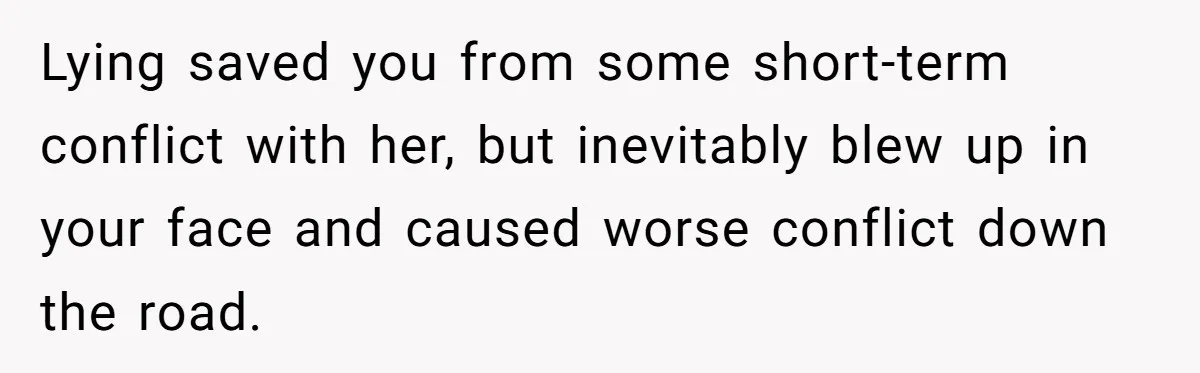 Lying saved you from some short-term conflict with her, but inevitably blew up in your face and caused worse conflict down the road.