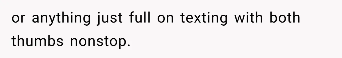or anything just full on texting with both thumbs nonstop.
