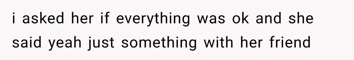 i asked her if everything was ok and she said yeah just something with her friend