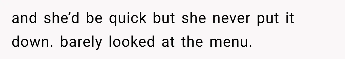 and she’d be quick but she never put it down. barely looked at the menu.