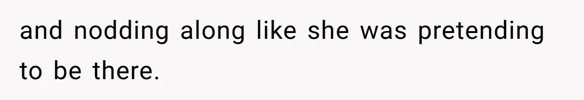 and nodding along like she was pretending to be there.
