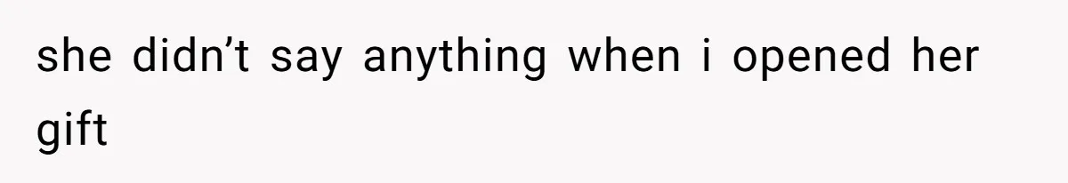 she didn’t say anything when i opened her gift