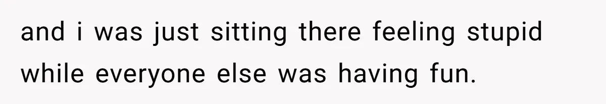 and i was just sitting there feeling stupid while everyone else was having fun.