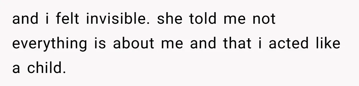 and i felt invisible. she told me not everything is about me and that i acted like a child.