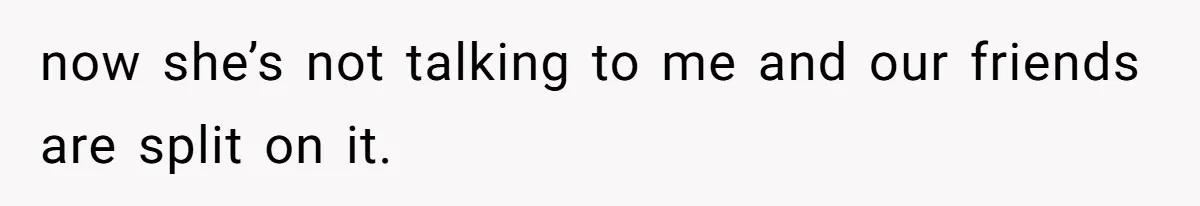 now she’s not talking to me and our friends are split on it.
