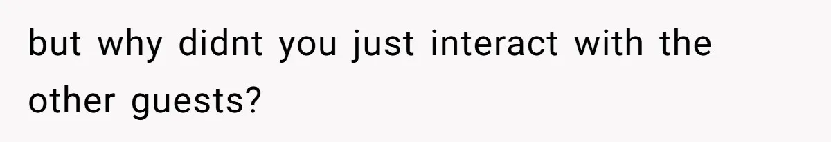 but why didnt you just interact with the other guests?