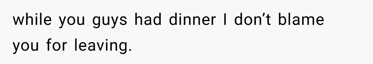 while you guys had dinner I don’t blame you for leaving.