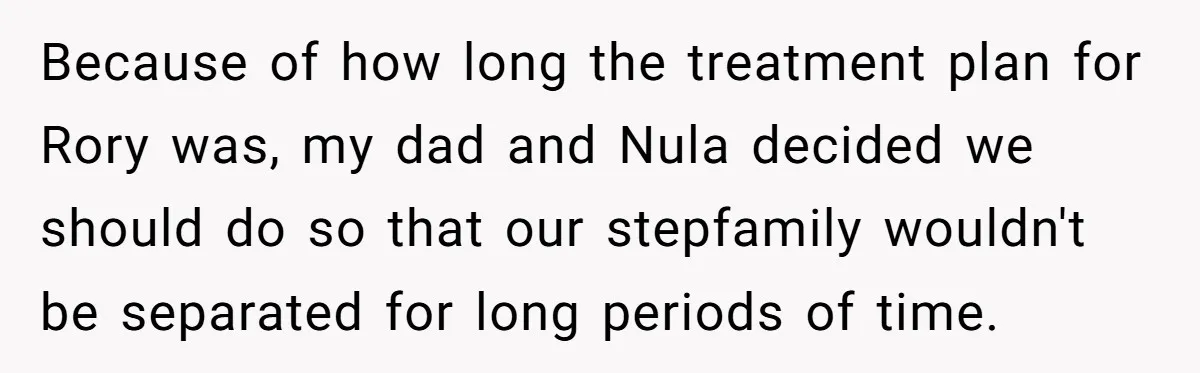Because of how long the treatment plan for Rory was, my dad and Nula decided we should do so that our stepfamily wouldn't be separated for long periods of time.