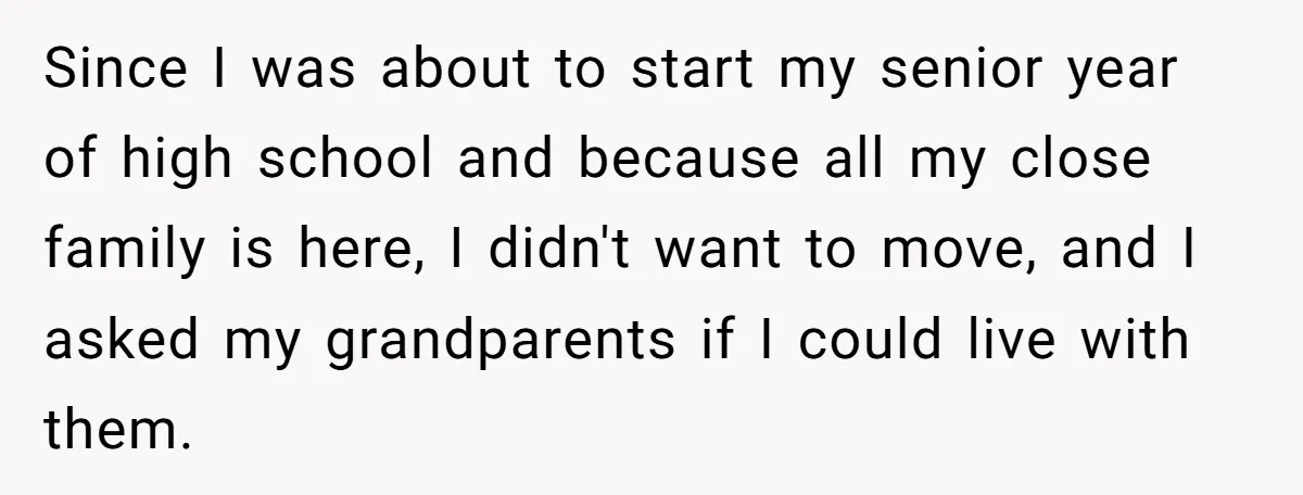 Since I was about to start my senior year of high school and because all my close family is here, I didn't want to move, and I asked my grandparents...