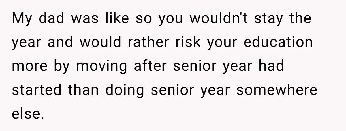 My dad was like so you wouldn't stay the year and would rather risk your education more by moving after senior year had started than doing senior year somewhere else.