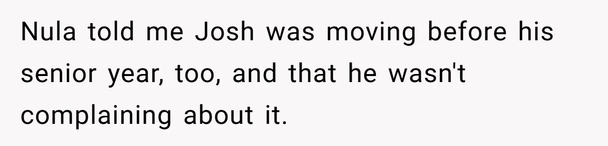 Nula told me Josh was moving before his senior year, too, and that he wasn't complaining about it.