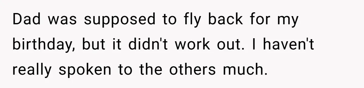 Dad was supposed to fly back for my birthday, but it didn't work out. I haven't really spoken to the others much.
