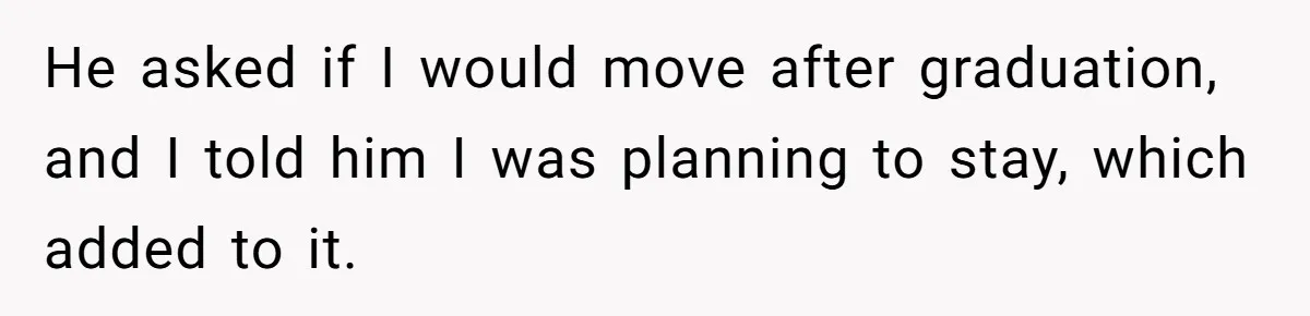 He asked if I would move after graduation, and I told him I was planning to stay, which added to it.