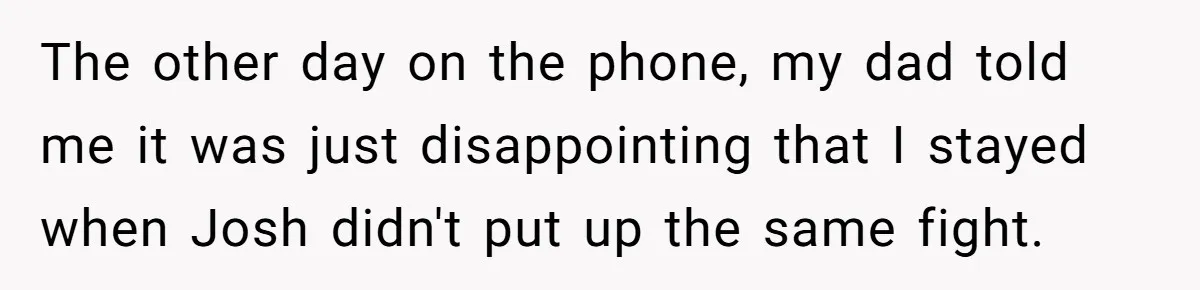 The other day on the phone, my dad told me it was just disappointing that I stayed when Josh didn't put up the same fight.