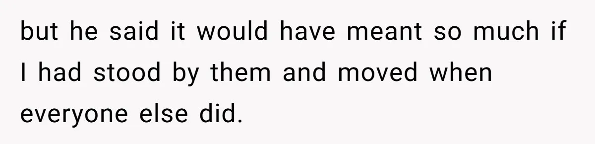 but he said it would have meant so much if I had stood by them and moved when everyone else did.