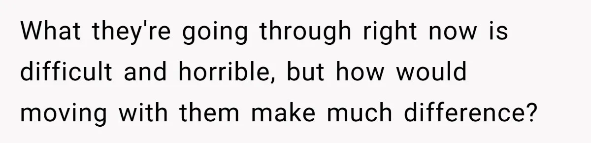 What they're going through right now is difficult and horrible, but how would moving with them make much difference?