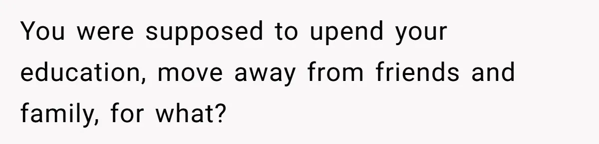 You were supposed to upend your education, move away from friends and family, for what?