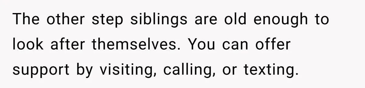 The other step siblings are old enough to look after themselves. You can offer support by visiting, calling, or texting.
