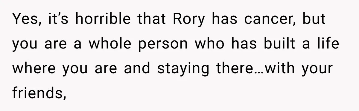 Yes, it’s horrible that Rory has cancer, but you are a whole person who has built a life where you are and staying there…with your friends,