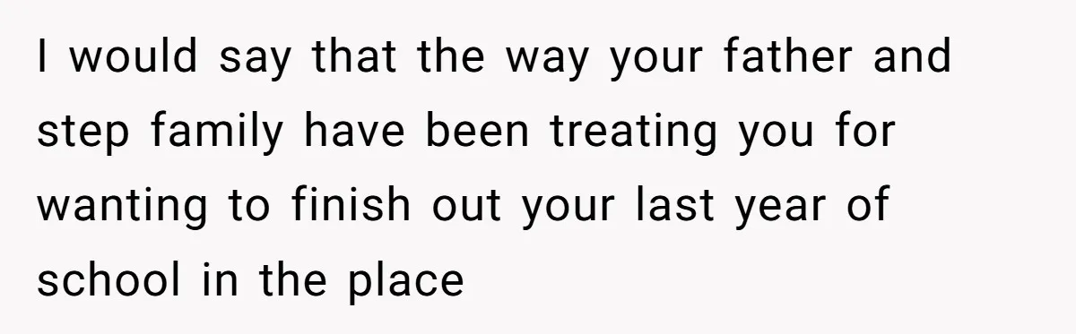 I would say that the way your father and step family have been treating you for wanting to finish out your last year of school in the place