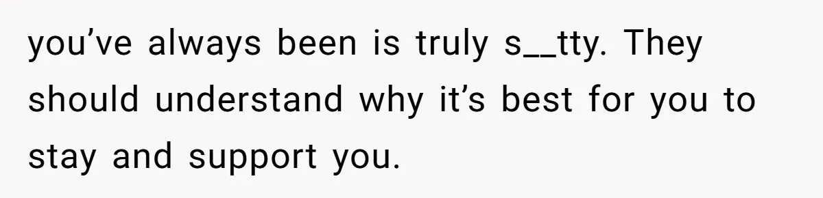 you’ve always been is truly s__tty. They should understand why it’s best for you to stay and support you.
