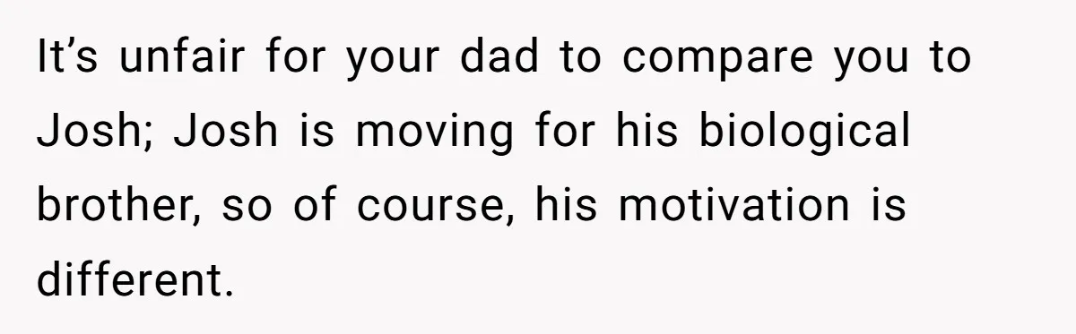 It’s unfair for your dad to compare you to Josh; Josh is moving for his biological brother, so of course, his motivation is different.