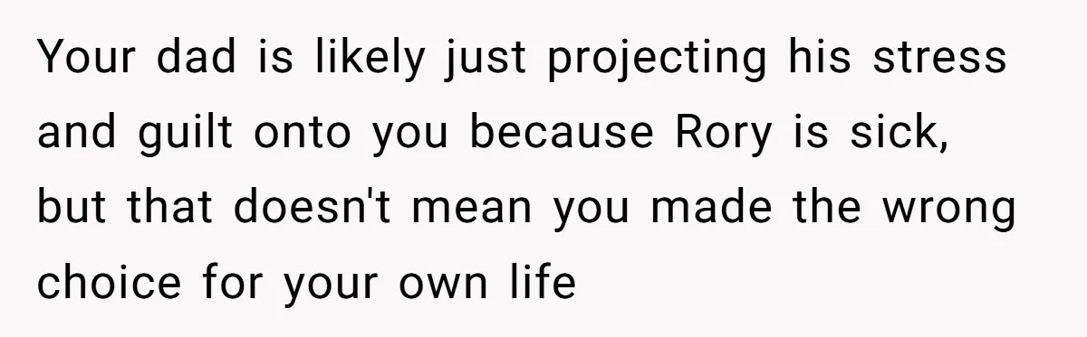 Your dad is likely just projecting his stress and guilt onto you because Rory is sick, but that doesn't mean you made the wrong choice for your own life