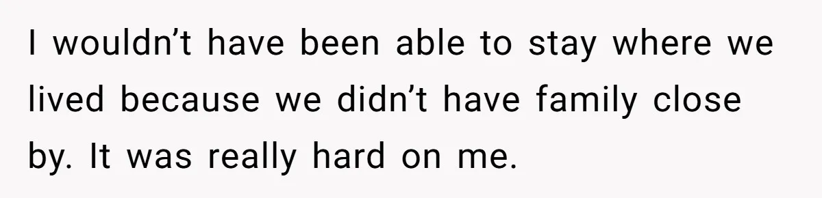 I wouldn’t have been able to stay where we lived because we didn’t have family close by. It was really hard on me.