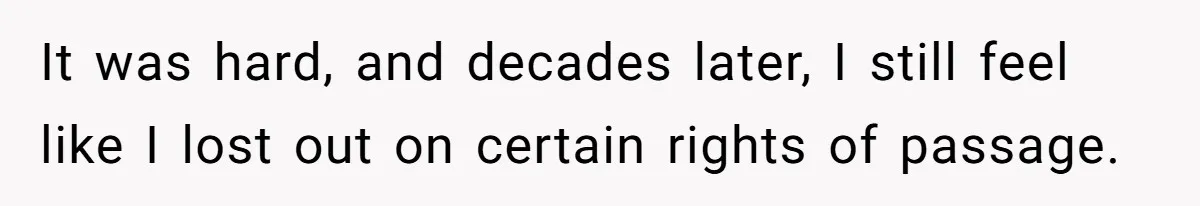 It was hard, and decades later, I still feel like I lost out on certain rights of passage.