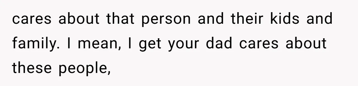 cares about that person and their kids and family. I mean, I get your dad cares about these people,