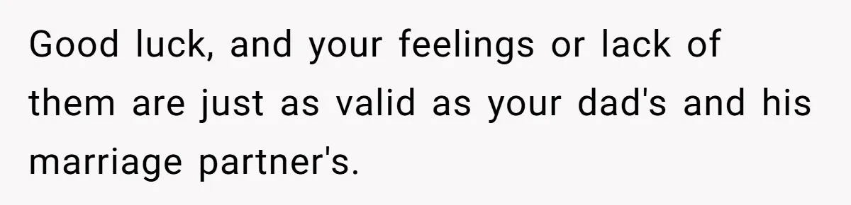 Good luck, and your feelings or lack of them are just as valid as your dad's and his marriage partner's.