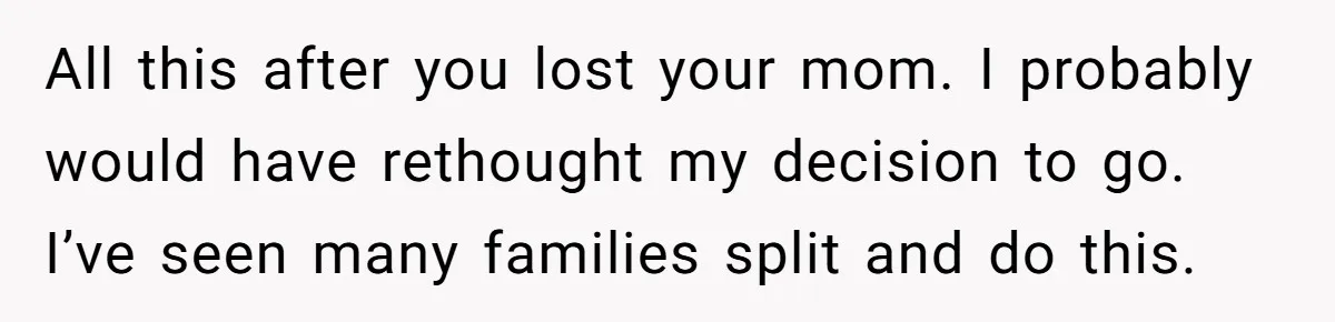 All this after you lost your mom. I probably would have rethought my decision to go. I’ve seen many families split and do this.