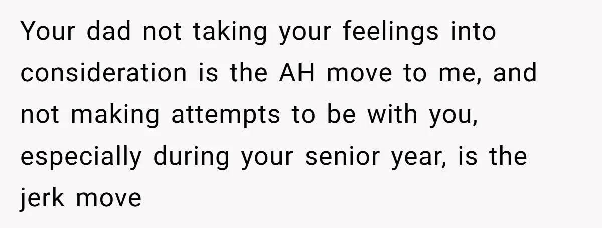 Your dad not taking your feelings into consideration is the AH move to me, and not making attempts to be with you, especially during your senior year, is the jerk...