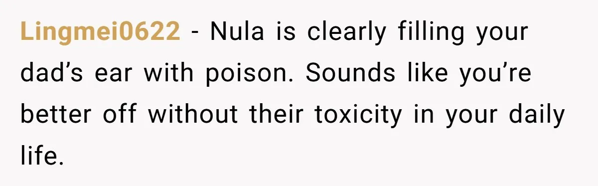 Lingmei0622 − Nula is clearly filling your dad’s ear with poison. Sounds like you’re better off without their toxicity in your daily life.